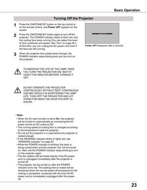 Page 23
3

TO MAINTAIN THE LIFE OF THE LAMP, ONCE 
YOU TURN THE PROJECTOR ON, WAIT AT 
LEAST FIVE MINUTES BEFORE TURNING IT 
OFF.
Power	off? disappears after 4 seconds.
Turning	Off	the	Projector
Press the ON/STAND-BY button on the top control or 
on the remote control, and Power	off? appears on the 
screen.
Press the ON/STAND-BY button again to turn off the 
projector. The POWER indicator starts to blink red, and 
the cooling fans keep running (You can select the level 
of fans’ quietness and speed. See...