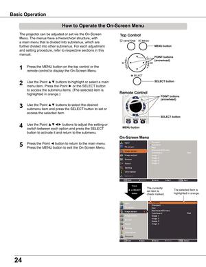 Page 24
4

Basic	Operation
How	to	Operate	the	On-Screen	Menu
The projector can be adjusted or set via the On-Screen 
Menu. The menus have a hierarchical structure, with 
a main menu that is divided into submenus, which are 
further divided into other submenus. For each adjustment 
and setting procedure, refer to respective sections in this 
manual.
Use the Point ▲▼ buttons to highlight or select a main 
menu item. Press the Point ► or the SELECT button 
to access the submenu items. (The selected item is...