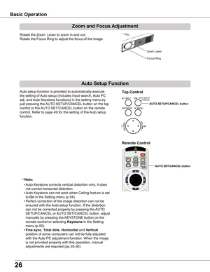 Page 26
6

Basic	Operation
Rotate the Zoom  Lever to zoom in and out.  
Rotate the Focus Ring to adjust the focus of the image.  
Zoom	and	Focus	Adjustment
Remote	Control
Auto setup function is provided to automatically execute 
the setting of Auto setup (includes Input search, Auto PC 
adj. and Auto Keystone functions) in the setting menu by 
just pressing the AUTO SETUP/CANCEL button on the top 
control or the AUTO SET/CANCEL button on the remote 
control. Refer to page 49 for the setting of the Auto...