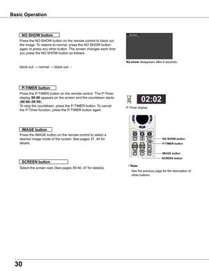 Page 30
30

Basic	Operation
black out → normal → black out• • • • •
Press the NO SHOW button on the remote control to black out 
the image. To restore to normal, press the NO SHOW button 
again or press any other button. The screen changes each time 
you press the NO SHOW button as follows.
NO	SHOw	button
Press the P-TIMER button on the remote control. The P-Timer 
display 00:00 appears on the screen and the countdown starts 
(00:00–59:59).
To stop the countdown, press the P-TIMER button. To cancel 
the P-Timer...