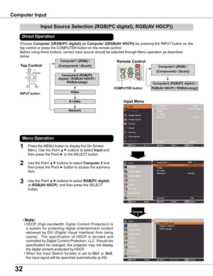 Page 32
3

Computer	Input
Choose Computer	 (RGB(PC	digital))	or	Computer	 (RGB(AV	 HDCP))	by  pressing  the  INPUT  button  on  the 
top control or press the COMPUTER button on the remote control.
Before using these buttons, correct input source should be selected through Menu operation as described 
below.
Input	Source	Selection	(RGB(PC	digital),	RGB(AV	HDCP))
Direct	Operation
Menu	Operation
1

3
Input	Menu
VGA
Press the MENU button to display the On-Screen 
Menu. Use the Point ▲▼ buttons...