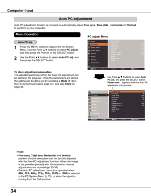 Page 34
34

Computer	Input
Auto PC adjustment function is provided to automatically adjust Fine	sync, Total	dots, Horizontal and Vertical 
to conform to your computer.
PC	adjust	Menu
Auto	PC	adjustment
To	store	adjustment	parameters
The adjusted parameters from the Auto PC adjustment can 
be stored in the projector. Once the parameters are stored, 
the setting can be done just by selecting a Mode	(1–5) in 
the PC System Menu (see page 33). See also Store	on 
page 36.
Note:
 • Fine	sync, Total	dots, Horizontal...