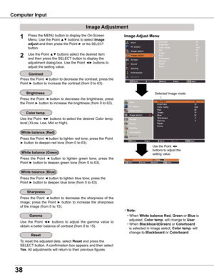 Page 38
38

Computer	Input
Image	Adjust	Menu
Image	Adjustment
Reset
Press the MENU button to display the On-Screen 
Menu. Use the Point ▲▼ buttons to select Image	
adjust and then press the Point ► or the SELECT 
button.
1
Use the Point ▲▼ buttons select the desired item 
and then press the SELECT button to display the 
adjustment dialog box. Use the Point ◄► buttons to 
adjust the setting value.
Note:
• When white	balance	Red, Green or Blue is  
  adjusted, Color	temp . will change to User.
• When...