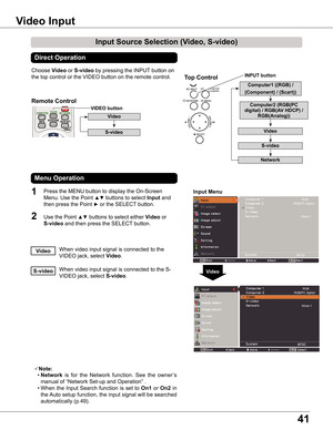 Page 41
41

Choose Video or S-video by pressing the INPUT button on 
the top control or the VIDEO button on the remote control.
1

Video
Input	Menu
Input	Source	Selection	(Video,	S-video)
Video	Input
Direct	Operation
Menu	Operation
When video input signal is connected to the 
VIDEO jack, select Video.Video
When video input signal is connected to the S-
VIDEO jack, select S-video.S-video
Note:
 • Network  is  for  the  Network  function.  See  the  owner’s 
manual of “Network Set-up and Operation” .
 •...