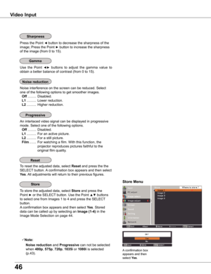 Page 46
46

Video	Input
Use  the  Point ◄►  buttons  to  adjust  the  gamma  value  to 
obtain a better balance of contrast (from 0 to 15).
Gamma
Press the Point ◄ button to decrease the sharpness of the 
image; Press the Point ► button to increase the sharpness 
of the image (from 0 to 15).
Sharpness
An interlaced video signal can be displayed in progressive 
mode. Select one of the following options.
 Off .........  Disabled.
 L1 ..........  For an active picture.
 L ..........  For a still picture....