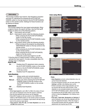 Page 49
49

Setting
Note:
 • Auto	Keystone corrects vertical distortion only, not 
correct horizontal distortion.
 • The Auto Keystone function can not work when the 
Ceiling	is set On in the Setting menu (p.54).
 • Perfect correction of the image distortion can not 
be ensured with the Auto setup function. If the 
distortion is not corrected properly by pressing the 
AUTO SETUP/CANCEL button, adjust manually 
by pressing the KEYSTONE button on the remote 
control or selecting Keystone in the Setting menu...