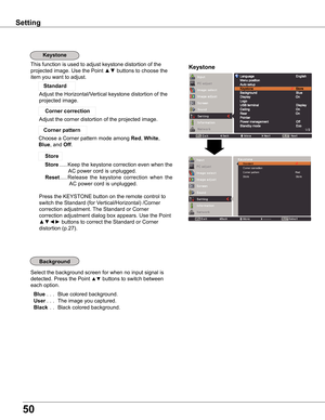 Page 50
50

Keystone
Select the background screen for when no input signal is 
detected. Press the Point ▲▼ buttons to switch between 
each option.
 Blue . . . Blue colored background.
 User. . . The image you captured.
 Black  . . Black colored background.
Setting
KeystoneThis function is used to adjust keystone distortion of the  
projected image. Use the Point ▲▼ buttons to choose the 
item you want to adjust.
Adjust the Horizontal/Vertical keystone distortion of the  
projected image.
Standard 
 Corner...