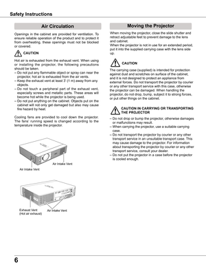 Page 6
6

Safety	Instructions
Openings  in  the  cabinet  are  provided  for  ventilation.  To 
ensure  reliable  operation  of  the  product  and  to  protect  it 
from  overheating,  these  openings  must  not  be  blocked 
or covered. 
 CAUTION
Hot  air  is  exhausted  from  the  exhaust  vent.  When  using 
or  installing  the  projector,  the  following  precautions 
should be taken. 
– Do not put any flammable object or spray can near the 
projector, hot air is exhausted from the air vents.
– Keep the...