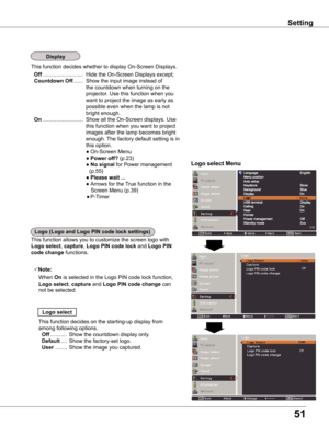 Page 51
51

Setting
Logo	select	Menu
This function allows you to customize the screen logo with 
Logo	select, capture, Logo	PIN	code	lock and Logo	PIN	
code	change functions.
Note:
   When On is selected in the Logo PIN code lock function, 
Logo	select, capture and Logo	PIN	code	change	can 
not be selected.
Logo	select
This function decides on the starting-up display from 
among following options. 
 Off ...........  Show the countdown display only.
 Default ....  Show the factory-set logo.
 User ........  Show...