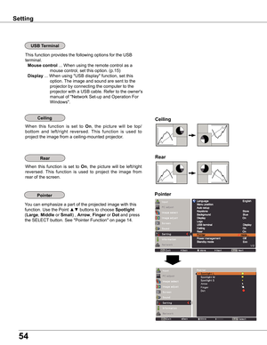 Page 54
54

Setting
Ceiling	
Rear	
Ceiling
When  this  function  is  set  to On,  the  picture  will  be  top/
bottom  and  left/right  reversed.  This  function  is  used  to 
project the image from a ceiling-mounted projector.
Rear
When  this  function  is  set  to On,  the  picture  will  be  left/right 
reversed.  This  function  is  used  to  project  the  image  from 
rear of the screen.
USB	Terminal
This function provides the following options for the USB 
terminal.
Mouse	control	... When using the...