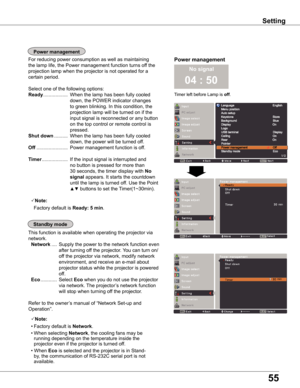 Page 55
55

No signal
04 : 50

Timer left before Lamp is off.
Power	managementFor reducing power consumption as well as maintaining 
the lamp life, the Power management function turns off the 
projection lamp when the projector is not operated for a 
certain period.
Select one of the following options:
Ready ..................  When the lamp has been fully cooled 
down, the POWER indicator changes 
to green blinking. In this condition, the 
projection lamp will be turned on if the 
input signal is reconnected...