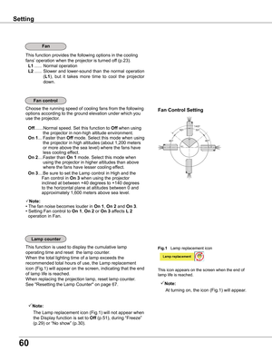 Page 60
60

This function provides the following options in the cooling 
fans’ operation when the projector is turned off (p.23).
 L1 ......  Normal operation
 L ......  Slower  and  lower-sound  than  the  normal  operation 
(L1),  but  it  takes  more  time  to  cool  the  projector 
down.
Fan
Setting
Fan	control
0º
90º
180º
40º
50º140º50º
40º
Fan	Control	SettingChoose the running speed of cooling fans from the following 
options according to the ground elevation under which you 
use the projector....