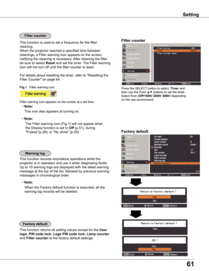 Page 61
61

Setting
Factory	default
This function returns all setting values except for the User	
logo, PIN	code	lock, Logo	PIN	code	lock,	Lamp	counter 
and Filter	counter to the factory default settings.
Factory	default
warning	log
This function records anomalous operations while the 
projector is in operation and use it when diagnosing faults. 
Up to 10 warning logs are displayed with the latest warning 
message at the top of the list, followed by previous warning 
messages in chronological order. 
Note:...