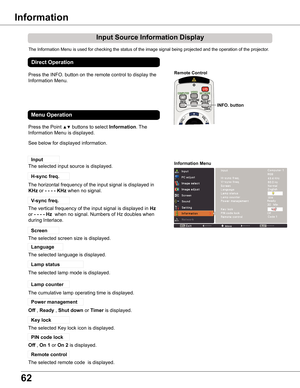 Page 62
6

Input	Source	Information	Display
The Information Menu is used for checking the status of the image signal being projected and the operation of the projector.
Lamp	counter
Information	Menu
H
KHzHz
Off
The cumulative lamp operating time is displayed.
Direct	Operation
Press the INFO. button on the remote control to display the 
Information Menu.
INFO .	button
Remote	Control
Press the Point ▲▼ buttons to select Information. The 
Information Menu is displayed. 
See below for displayed information....
