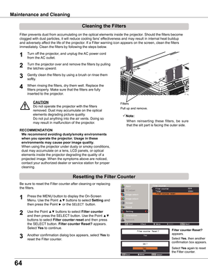 Page 64
64

Maintenance	and	Cleaning
Filter prevents dust from accumulating on the optical elements inside the projector. Should the filters become 
clogged with dust particles, it will reduce cooling fans’ effectiveness and may result in internal heat buildup 
and adversely affect the life of the projector. If a Filter warning icon appears on the screen, clean the filters 
immediately. Clean the filters by following the steps below.
CAUTION
Do not operate the projector with the filters 
removed. Dust may...