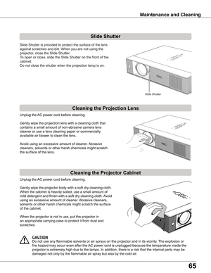 Page 65
65

Filter	counter	Reset? 
appears.
Select yes, then another 
confirmation box appears.
Select  yes again to reset 
the Filter counter.
Maintenance	and	Cleaning
Cleaning	the	Projector	Cabinet
Cleaning	the	Projection	Lens
Unplug the AC power cord before cleaning.
Gently wipe the projection lens with a cleaning cloth that 
contains a small amount of non-abrasive camera lens 
cleaner or use a lens cleaning paper or commercially 
available air blower to clean the lens. 
Avoid using an excessive amount of...