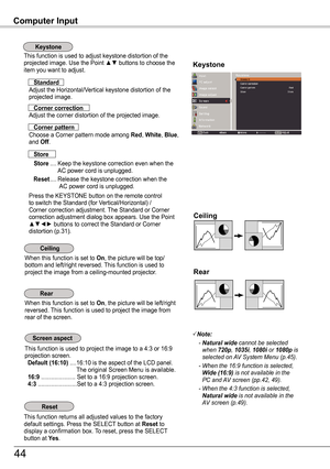 Page 44Computer Input
This function is used to adjust keystone distortion of the  projected image. Use the Point ▲▼ buttons to choose the item you want to adjust.Keystone
This function returns all adjusted values to the factory default settings. Press the SELECT button at Reset to display a confirmation box. To reset, press the SELECT button at ye s.
Ceiling 
Rear 
When this function is set to On, the picture will be top/bottom and left/right reversed. This function is used to project the image from a...