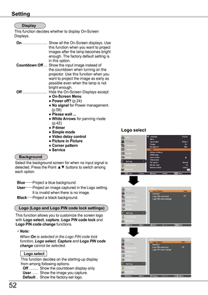 Page 52This function decides whether to display On-Screen Displays.
 On .........................  Show all the On-Screen displays. Use this function when you want to project images after the lamp becomes bright enough. The factory default setting is in this option. Countdown Off ....  Show the input image instead of the countdown when turning on the projector. Use this function when you want to project the image as early as possible even when the lamp is not bright enough. Off  ........................ Hide...