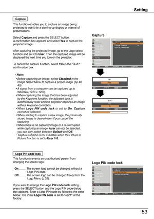 Page 53Setting
Capture
Capture
This function enables you to capture an image being projected to use it for a starting-up display or interval of presentations.
Select Capture and press the SELECT button.  A confirmation box appears and select ye s to capture the projected image.
After capturing the projected image, go to the Logo select function and set it to User. Then the captured image will be displayed the next time you turn on the projector.
To cancel the capture function, select ye s in the "Quit?"...