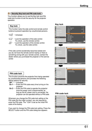 Page 61Setting
Key lockKey lock
PIN code lock
This function locks the side control and remote control buttons to prevent operation by unauthorized persons.
…Unlocked.
…Lock the operation of the side control.   To unlock, use the remote control.… Lock the operation of the remote control.    To unlock, use the side control.
If the side control accidentally becomes locked and you do not have the remote control nearby or there is something wrong with your remote control, contact the dealer where you purchased the...