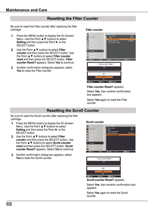 Page 68Be sure to reset the Scroll counter after replacing the filter cartridge. 
Press the MENU button to display the On-Screen Menu. Use the Point ▲▼ buttons to select Setting and then press the Point ► or the SELECT button.
Use the Point ▲▼ buttons to select Filter counter and then press the SELECT button. Use the Point ▲▼ buttons to select Scroll counter reset and then press the SELECT button. Scroll counter Reset? appears. Select ye s to continue.
1
2
Scroll counter
3Another confirmation dialog box...