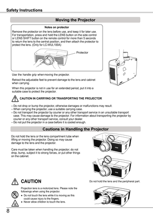 Page 8Use  the  handle  grip  when moving the projector.
Retract the adjustable feet to prevent damage to the lens and cabinet when carrying.
When this projector is not in use for an extended period, put it into a \
suitable case to protect the projector. 
 CAUTION IN CARR yING OR TRANSPORTING THE PROJECTOR
– Do not drop or bump the projector, otherwise damages or malfunctions may result.– When carrying the projector, use a suitable carrying case.– Do not transport the projector by courier or any other...