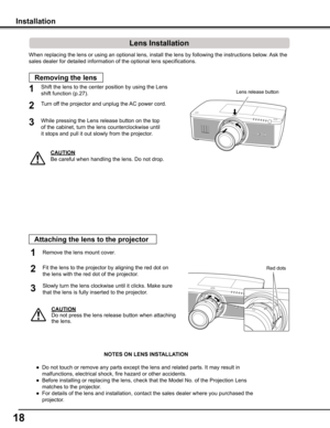 Page 1818
When replacing the lens or using an optional lens, install the lens by f\
ollowing the instructions below. Ask the 
sales dealer for detailed information of the optional lens specification\
s. 
Shift the lens to the center position by using the Lens 
shift function (p.27).1
2
Removing the lens
CAUTION
Be careful when handling the lens. Do not drop.
3
Installation
While pressing the Lens release button on the top
of the cabinet, turn the lens counterclockwise until
it stops and pull it out slowly from...