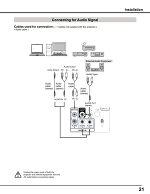 Page 2121
Audio Output
AUDIO IN 1/2 
Unplug	the	power	cords	of	both	the	projector	and	external	equipment	from	the	AC	outlet	before	connecting	cables.
Cables used for connection ( = Cables not supplied with this projector.)
Audio Output
Installation
Audio cable (stereo)
(R)(L)
External Audio Equipment
Audio Input
AUDIO OUT (stereo)
• Audio cable 
(R)(L)
(R)(L)
Audio 
cable
Audio cable (stereo)Audio cable (stereo)
Connecting for Audio Signal 