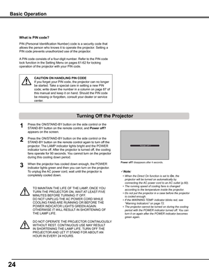 Page 2424
Basic Operation
What is PIN code?
PIN (Personal Identification Number) code is a security code that 
allows the person who knows it to operate the projector. Setting a 
PIN code prevents unauthorized use of the projector. 
A PIN code consists of a four-digit number. Refer to the PIN code 
lock function in the Setting Menu on pages 61-62 for locking 
operation of the projector with your PIN code.
CAUTION ON HANDLING PIN CODE
If you forget your PIN code, the projector can no longer 
be started. Take a...