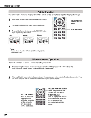 Page 3232
Note:   You	can	choose	the	pattern	of	Pointer	(Dot/Arrow/Finger)	in	the	Setting	Menu	(p.60)
You can move the Pointer of the projector with the remote control to emph\
asize a part of the projected image.  
Press the POINTER button to activate the Pointer function.1
2
3To cancel the Pointer function, press the POINTER button 
again or press any other button. 
Use the MOUSE POINTER button to move the Pointer. 
The remote control can be used as a wireless mouse for your computer. 
Before operating the...
