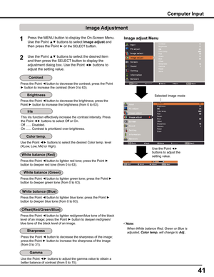 Page 4141
Computer Input
Image adjust MenuPress the MENU button to display the On-Screen Menu. 
Use the Point ▲▼ buttons to select Image adjust and 
then press the Point ► or the SELECT button.
1
2Use the Point ▲▼ buttons to select the desired item 
and then press the SELECT button to display the 
adjustment dialog box. Use the Point ◄► buttons to 
adjust the setting value.
Note:
 When	White	balance	Red,	Green	or	Blue	is		
	adjusted,	Color temp.	will	change	to	Adj..
Press the Point ◄ button to decrease the...