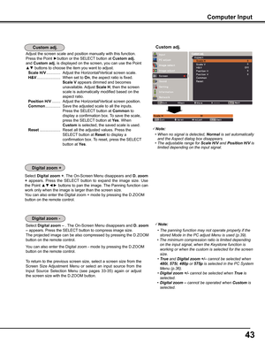 Page 4343
Computer Input
Note:
 •	When	no	signal	is	detected,	Normal	is	set	automatically	and	the	Aspect	dialog	box	disappears.	 •	The	adjustable	range	for	Scale H/V	and	Position H/V	is	limited	depending	on	the	input	signal.
Custom adj .Custom adj .
Select Digital zoom +. The On-Screen Menu disappears and D . zoom 
+  appears.  Press  the  SELECT  button  to  expand  the  image  size.  Use 
the Point ▲▼◄► buttons to pan the image. The Panning function can 
work only when the image is larger than the screen...