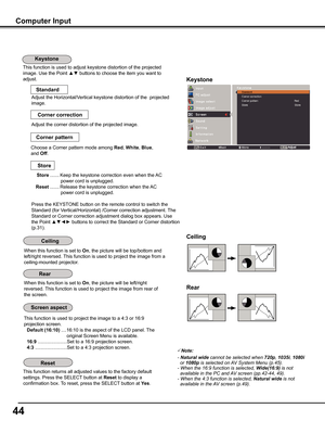 Page 4444
Computer Input
This function is used to adjust keystone distortion of the projected 
image. Use the Point ▲▼ buttons to choose the item you want to 
adjust.Keystone
This function returns all adjusted values to the factory default 
settings. Press the SELECT button at Reset to display a 
confirmation box. To reset, press the SELECT button at yes.
Ceiling 
Rear 
When this function is set to On, the picture will be top/bottom and 
left/right reversed. This function is used to project the image from a...