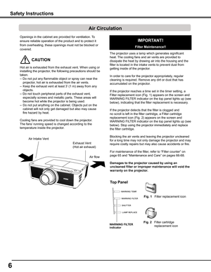 Page 66
Openings in the cabinet are provided for ventilation. To 
ensure reliable operation of the product and to protect it 
from overheating, these openings must not be blocked or 
covered. 
 CAUTION
Hot air is exhausted from the exhaust vent. When using or 
installing the projector, the following precautions should be 
taken. 
–  Do not put any flammable object or spray can near the 
projector, hot air is exhausted from the air vents.
–   Keep the exhaust vent at least 3’ (1 m) away from any 
objects.
–  Do...