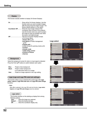 Page 5252
This function decides whether to display On-Screen Displays.
 On ...............................  Show all the On-Screen displays. Use this 
function when you want to project images 
after the lamp becomes bright enough. The 
factory default setting is in this option.
 Countdown Off ..........  Show the input image instead of the 
countdown when turning on the projector. 
Use this function when you want to project 
the image as early as possible even when 
the lamp is not bright enough.
 Off...