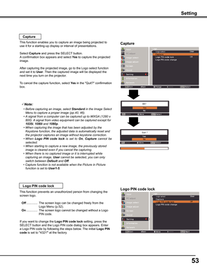 Page 5353
Setting
Capture
Capture
This function enables you to capture an image being projected to 
use it for a starting-up display or interval of presentations.
Select Capture and press the SELECT button.  
A confirmation box appears and select yes to capture the projected 
image.
After capturing the projected image, go to the Logo select function 
and set it to User. Then the captured image will be displayed the 
next time you turn on the projector.
To cancel the capture function, select yes in the...