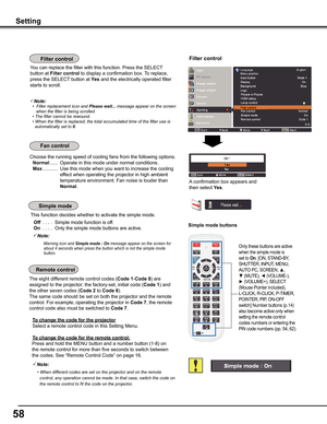 Page 5858
Choose the running speed of cooling fans from the following options.
 Normal ......  Operate in this mode under normal conditions.
 Max ...........  Use this mode when you want to increase the cooling 
effect when operating the projector in high ambient 
temperature environment. Fan noise is louder than 
Normal. 
Setting
Simple mode buttons
Filter control
This function decides whether to activate the simple mode.
 Off .... Simple mode function is off.
 On .... Only the simple mode buttons are active....