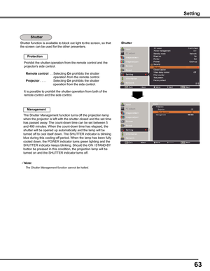 Page 6363
Shutter function is available to block out light to the screen, so that \
the screen can be used for the other presenters.
Prohibit the shutter operation from the remote control and the 
projector's side control.
Remote control  . . 
Selecting On prohibits the shutter 
operation from the remote control.  
Projector....       Selecting On prohibits the shutter   
operation from the side control.
It is possible to prohibit the shutter operation from both of the 
remote control and the side...