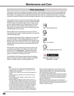 Page 6666
Filter prevents dust from accumulating on the optical elements inside th\
e projector. Should the filter becomes clogged with 
dust particles, it will reduce cooling fans’ effectiveness and may result in internal heat buildup and adversely affect the life 
of the projector. This projector has an electrically operated filter which helps you to re\
place the filter easily. The projector 
monitors the condition of the filter at all time and replaces a filter w\
ith a new one automatically when it detects...