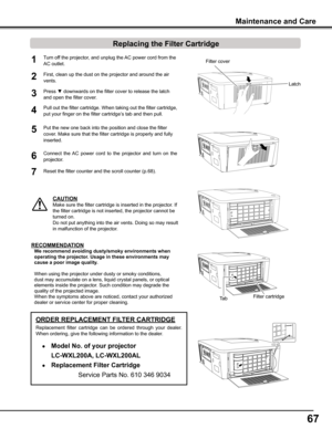 Page 6767
Turn off the projector, and unplug the AC power cord from the 
AC outlet.
First, clean up the dust on the projector and around the air 
vents.
1
2
Press ▼ downwards on the filter cover to release the latch 
and open the filter cover.3
Put the new one back into the position and close the filter 
cover. Make sure that the filter cartridge is properly and fully 
inserted.
5
CAUTION
Make sure the filter cartridge is inserted in the projector. If 
the filter cartridge is not inserted, the projector cannot...