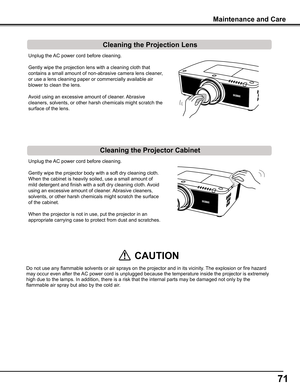 Page 7171
Unplug the AC power cord before cleaning.
Gently wipe the projection lens with a cleaning cloth that 
contains a small amount of non-abrasive camera lens cleaner, 
or use a lens cleaning paper or commercially available air 
blower to clean the lens. 
Avoid using an excessive amount of cleaner. Abrasive 
cleaners, solvents, or other harsh chemicals might scratch the 
surface of the lens.
Unplug the AC power cord before cleaning.
Gently wipe the projector body with a soft dry cleaning cloth. 
When the...