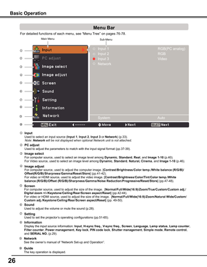 Page 26
26

Basic	Operation
For detailed functions of each menu, see “Menu Tree” on pages 76-78.








Main MenuSub-Menu


 Image	select
 For computer source, used to select an image level among	Dynamic, Standard, Real, and Image	1-10 (p.40). 
 For Video source, used to select an image level among Dynamic, Standard,	Natural,	Cinema, and	Image	1-10 (p.46).
 Image	adjust
 For computer source, used to adjust the computer image. [Contrast/Brightness/Color	temp ./White	balance	(R/G/B)/...