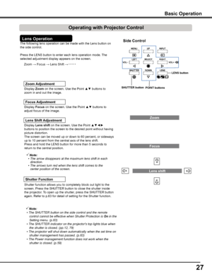 Page 27
27

The following lens operation can be made with the Lens button on 
the side control. 
Press the LENS button to enter each lens operation mode. The 
selected adjustment display appears on the screen.
Display Lens	shift	on the screen. Use the Point ▲▼◄► 
buttons to position the screen to the desired point without having 
picture distortion. 
The screen can be moved up or down to 60 percent, or sideways 
up to 10 percent from the central axis of the lens shift.
Press and hold the LENS button for more...