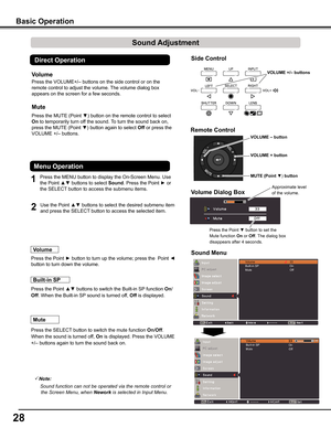 Page 28
2

VOLUME	+	button
VOLUME	–	button
MUTE	(Point	▼)	button
Side	Control
Basic	Operation
1
2
Press the MENU button to display the On-Screen Menu. Use 
the Point ▲▼ buttons to select Sound. Press the Point ► or 
the SELECT button to access the submenu items. 
Press the VOLUME+/– buttons on the side control or on the 
remote control to adjust the volume. The volume dialog box 
appears on the screen for a few seconds.
Press the MUTE (Point ▼) button on the remote control to select 
On to temporarily turn...