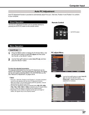 Page 37
7

Auto PC Adjustment function is provided to automatically adjust Fine sync, Total dots, Position H and Position V to conform 
to your computer. 
To	store	the	adjusted	parameters .The adjusted parameters from the Auto PC Adjustment can be stored in the projector. Once the parameters are stored, the setting can be done just by selecting Mode in PC SYSTEM Menu (p.36). See “Manual PC Adjustment” on pages 38-39.
Note:
	 •	 Fine	sync,	Total	dots,	Position	H	and	Position	V		of	certain	computers	cannot...