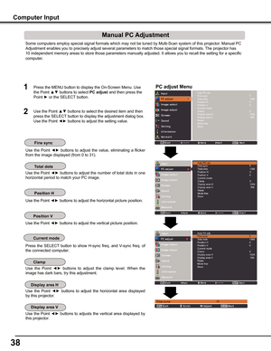 Page 38


Some computers employ special signal formats which may not be tuned by M\
ulti-Scan system of this projector. Manual PC 
Adjustment enables you to precisely adjust several parameters to match t\
hose special signal formats. The projector has 
10 independent memory areas to store those parameters manually adjusted.\
 It allows you to recall the setting for a specific 
computer. 
Use  the  Point ◄► buttons  to  adjust  the  value,  eliminating  a  flicker 
from the image displayed (from 0 to...