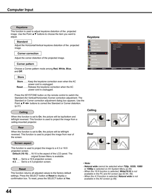 Page 44
44

Computer	Input
This function is used to adjust keystone distortion of the  projected 
image. Use the Point ▲▼ buttons to choose the item you want to 
adjust.Keystone
This function returns all adjusted values to the factory default 
settings. Press the SELECT button at Reset to display a 
confirmation box. To reset, press the SELECT button at yes.
Ceiling	
Rear	
When this function is set to On, the picture will be top/bottom and 
left/right reversed. This function is used to project the image from a...