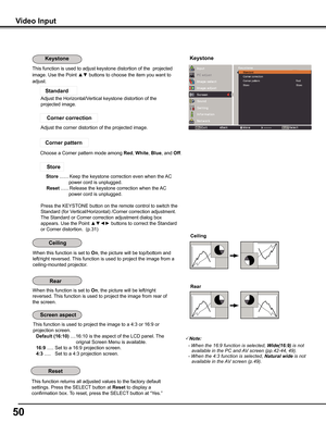 Page 50
50

Video	Input
This function returns all adjusted values to the factory default 
settings. Press the SELECT button at Reset to display a 
confirmation box. To reset, press the SELECT button at “Yes.”
Ceiling	
Rear	
When this function is set to On, the picture will be top/bottom and 
left/right reversed. This function is used to project the image from a 
ceiling-mounted projector.
When this function is set to On, the picture will be left/right 
reversed. This function is used to project the image from...