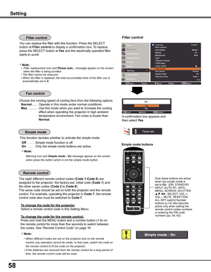 Page 58
5

Choose the running speed of cooling fans from the following options.
 Normal ......  Operate in this mode under normal conditions.
 Max ...........  Use this mode when you want to increase the cooling 
effect when operating the projector in high ambient 
temperature environment. Fan noise is louder than 
Normal. 
Setting
Simple	mode	buttons
Only these buttons are active when the simple mode is set to On.  [ON, STAND-BY, INPUT, AUTO PC, INFO., MENU, SCREEN, SHUTTER, ▲▼◄►, SELECT, VOL.+, VOL.-,...