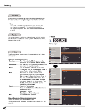 Page 60
60

Setting
When this function is set to On, the projector will be automatically 
turned on just by connecting the AC power cord to the wall outlet.
Note:
				 Be	sure	to	turn	off	the	projector	properly	(see	“Turning	Off	the	Projector”	on	page	24).	If	the	projector	is	turned	off	in	the	incorrect	sequence,	the	Direct	on	function	does	not	work	properly.
You can emphasize a part of the projected image with this function. 
Use the Point ▲▼ buttons to select a pattern of the Pointer (Arrow, 
Finger, or...